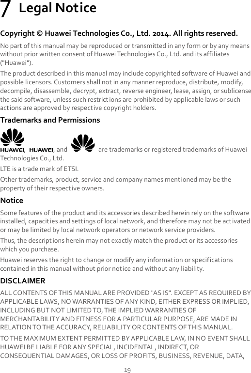 19 7 Legal Notice Copyright ©  Huawei Technologies Co., Ltd. 2014. All rights reserved. No part of this manual may be reproduced or transmitted in any form or by any means without prior written consent of Huawei Technologies Co., Ltd. and its affiliates (&quot;Huawei&quot;). The product described in this manual may include copyrighted software of Huawei and possible licensors. Customers shall not in any manner reproduce, distribute, modify, decompile, disassemble, decrypt, extract, reverse engineer, lease, assign, or sublicense the said software, unless such restrictions are prohibited by applicable laws or such actions are approved by respective copyright holders. Trademarks and Permissions ,  , and    are trademarks or registered trademarks of Huawei Technologies Co., Ltd. LTE is a trade mark of ETSI. Other trademarks, product, service and company names ment ioned may be the property of their respective owners. Notice Some features of the product and its accessories described herein rely on the software installed, capacities and settings of local network, and therefore may not be activated or may be limited by local network operators or network service providers. Thus, the descriptions herein may not exactly match the product or its accessories which you purchase. Huawei reserves the right to change or modify any information or specifications contained in this manual without prior notice and without any liability. DISCLAIMER ALL CONTENTS OF THIS MANUAL ARE PROVIDED &quot;AS IS&quot;. EXCEPT AS REQUIRED BY APPLICABLE LAWS, NO WARRANTIES OF ANY KIND, EITHER EXPRESS OR IMPLIED, INCLUDING BUT NOT LIMITED TO, THE IMPLIED WARRANTIES OF MERCHANTABILITY AND FITNESS FOR A PARTICULAR PURPOSE, ARE MADE IN RELATION TO THE ACCURACY, RELIABILITY OR CONTENTS OF THIS MANUAL. TO THE MAXIMUM EXTENT PERMITTED BY APPLICABLE LAW, IN NO EVENT SHALL HUAWEI BE LIABLE FOR ANY SPECIAL, INCIDENTAL, INDIRECT, OR CONSEQUENTIAL DAMAGES, OR LOSS OF PROFITS, BUSINESS, REVENUE, DATA, 