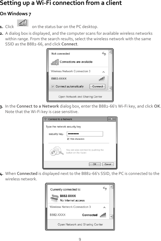 9 Setting up a Wi-Fi connection from a client On Windows 7 1. Click    on the status bar on the PC desktop. 2. A dialog box is displayed, and the computer scans for available wireless networks within range. From the search results, select the wireless network with the same SSID as the B882-66, and click Connect.  3. In the Connect to a Network dialog box, enter the B882-66&apos;s Wi-Fi key, and click OK. Note that the Wi-Fi key is case sensitive.  4. When Connected is displayed next to the B882-66&apos;s SSID, the PC is connected to the wireless network.  