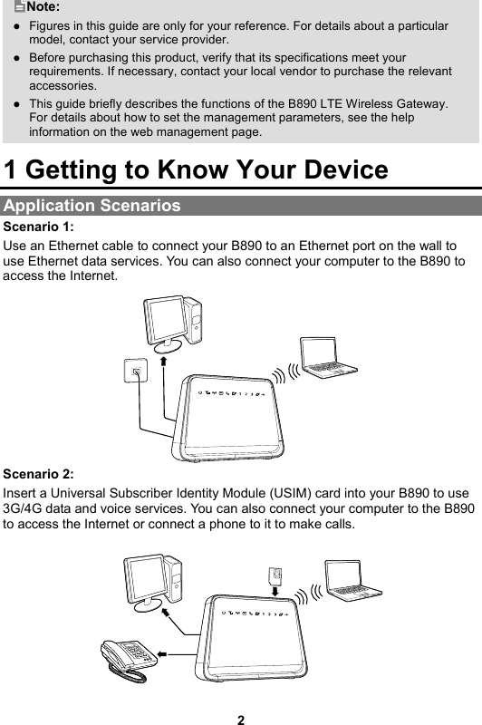 2 Note:  Figures in this guide are only for your reference. For details about a particular model, contact your service provider.  Before purchasing this product, verify that its specifications meet your requirements. If necessary, contact your local vendor to purchase the relevant accessories.  This guide briefly describes the functions of the B890 LTE Wireless Gateway. For details about how to set the management parameters, see the help information on the web management page. 1 Getting to Know Your Device Application Scenarios Scenario 1: Use an Ethernet cable to connect your B890 to an Ethernet port on the wall to use Ethernet data services. You can also connect your computer to the B890 to access the Internet.    Scenario 2: Insert a Universal Subscriber Identity Module (USIM) card into your B890 to use 3G/4G data and voice services. You can also connect your computer to the B890 to access the Internet or connect a phone to it to make calls.    