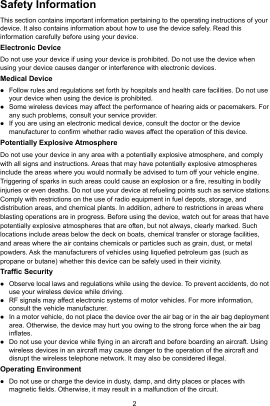 2  Safety Information This section contains important information pertaining to the operating instructions of your device. It also contains information about how to use the device safely. Read this information carefully before using your device. Electronic Device Do not use your device if using your device is prohibited. Do not use the device when using your device causes danger or interference with electronic devices. Medical Device  Follow rules and regulations set forth by hospitals and health care facilities. Do not use your device when using the device is prohibited.    Some wireless devices may affect the performance of hearing aids or pacemakers. For any such problems, consult your service provider.  If you are using an electronic medical device, consult the doctor or the device manufacturer to confirm whether radio waves affect the operation of this device. Potentially Explosive Atmosphere   Do not use your device in any area with a potentially explosive atmosphere, and comply with all signs and instructions. Areas that may have potentially explosive atmospheres include the areas where you would normally be advised to turn off your vehicle engine. Triggering of sparks in such areas could cause an explosion or a fire, resulting in bodily injuries or even deaths. Do not use your device at refueling points such as service stations. Comply with restrictions on the use of radio equipment in fuel depots, storage, and distribution areas, and chemical plants. In addition, adhere to restrictions in areas where blasting operations are in progress. Before using the device, watch out for areas that have potentially explosive atmospheres that are often, but not always, clearly marked. Such locations include areas below the deck on boats, chemical transfer or storage facilities, and areas where the air contains chemicals or particles such as grain, dust, or metal powders. Ask the manufacturers of vehicles using liquefied petroleum gas (such as propane or butane) whether this device can be safely used in their vicinity. Traffic Security  Observe local laws and regulations while using the device. To prevent accidents, do not use your wireless device while driving.  RF signals may affect electronic systems of motor vehicles. For more information, consult the vehicle manufacturer.  In a motor vehicle, do not place the device over the air bag or in the air bag deployment area. Otherwise, the device may hurt you owing to the strong force when the air bag inflates.  Do not use your device while flying in an aircraft and before boarding an aircraft. Using wireless devices in an aircraft may cause danger to the operation of the aircraft and disrupt the wireless telephone network. It may also be considered illegal. Operating Environment  Do not use or charge the device in dusty, damp, and dirty places or places with magnetic fields. Otherwise, it may result in a malfunction of the circuit. 
