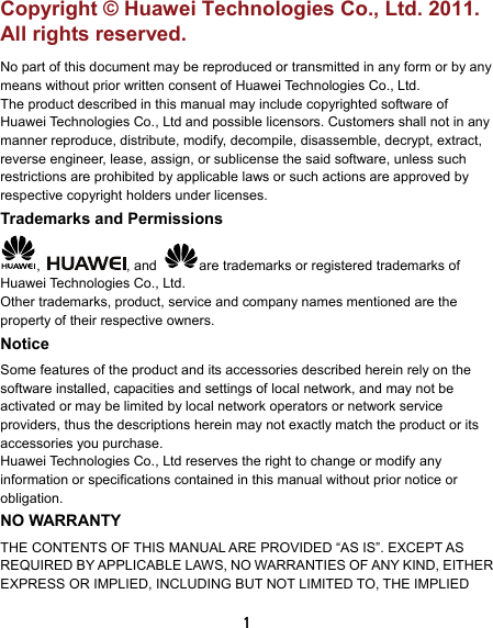  1 Copyright © Huawei Technologies Co., Ltd. 2011. All rights reserved. No part of this document may be reproduced or transmitted in any form or by any means without prior written consent of Huawei Technologies Co., Ltd. The product described in this manual may include copyrighted software of Huawei Technologies Co., Ltd and possible licensors. Customers shall not in any manner reproduce, distribute, modify, decompile, disassemble, decrypt, extract, reverse engineer, lease, assign, or sublicense the said software, unless such restrictions are prohibited by applicable laws or such actions are approved by respective copyright holders under licenses. Trademarks and Permissions ,  , and  are trademarks or registered trademarks of Huawei Technologies Co., Ltd. Other trademarks, product, service and company names mentioned are the property of their respective owners. Notice Some features of the product and its accessories described herein rely on the software installed, capacities and settings of local network, and may not be activated or may be limited by local network operators or network service providers, thus the descriptions herein may not exactly match the product or its accessories you purchase. Huawei Technologies Co., Ltd reserves the right to change or modify any information or specifications contained in this manual without prior notice or obligation. NO WARRANTY THE CONTENTS OF THIS MANUAL ARE PROVIDED “AS IS”. EXCEPT AS REQUIRED BY APPLICABLE LAWS, NO WARRANTIES OF ANY KIND, EITHER EXPRESS OR IMPLIED, INCLUDING BUT NOT LIMITED TO, THE IMPLIED 