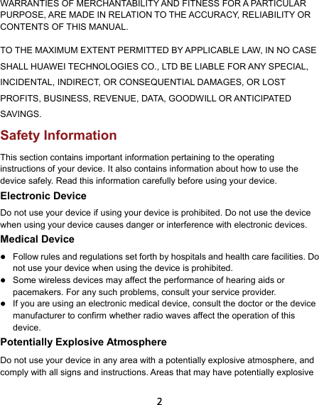  2 WARRANTIES OF MERCHANTABILITY AND FITNESS FOR A PARTICULAR PURPOSE, ARE MADE IN RELATION TO THE ACCURACY, RELIABILITY OR CONTENTS OF THIS MANUAL. TO THE MAXIMUM EXTENT PERMITTED BY APPLICABLE LAW, IN NO CASE SHALL HUAWEI TECHNOLOGIES CO., LTD BE LIABLE FOR ANY SPECIAL, INCIDENTAL, INDIRECT, OR CONSEQUENTIAL DAMAGES, OR LOST PROFITS, BUSINESS, REVENUE, DATA, GOODWILL OR ANTICIPATED SAVINGS. Safety Information This section contains important information pertaining to the operating instructions of your device. It also contains information about how to use the device safely. Read this information carefully before using your device. Electronic Device Do not use your device if using your device is prohibited. Do not use the device when using your device causes danger or interference with electronic devices. Medical Device  Follow rules and regulations set forth by hospitals and health care facilities. Do not use your device when using the device is prohibited.    Some wireless devices may affect the performance of hearing aids or pacemakers. For any such problems, consult your service provider.  If you are using an electronic medical device, consult the doctor or the device manufacturer to confirm whether radio waves affect the operation of this device. Potentially Explosive Atmosphere   Do not use your device in any area with a potentially explosive atmosphere, and comply with all signs and instructions. Areas that may have potentially explosive 