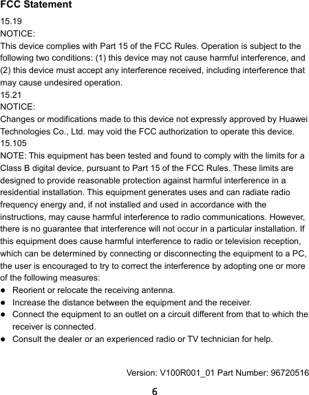  6 FCC Statement 15.19 NOTICE: This device complies with Part 15 of the FCC Rules. Operation is subject to the following two conditions: (1) this device may not cause harmful interference, and (2) this device must accept any interference received, including interference that may cause undesired operation. 15.21 NOTICE: Changes or modifications made to this device not expressly approved by Huawei Technologies Co., Ltd. may void the FCC authorization to operate this device. 15.105 NOTE: This equipment has been tested and found to comply with the limits for a Class B digital device, pursuant to Part 15 of the FCC Rules. These limits are designed to provide reasonable protection against harmful interference in a residential installation. This equipment generates uses and can radiate radio frequency energy and, if not installed and used in accordance with the instructions, may cause harmful interference to radio communications. However, there is no guarantee that interference will not occur in a particular installation. If this equipment does cause harmful interference to radio or television reception, which can be determined by connecting or disconnecting the equipment to a PC, the user is encouraged to try to correct the interference by adopting one or more of the following measures:  Reorient or relocate the receiving antenna.  Increase the distance between the equipment and the receiver.  Connect the equipment to an outlet on a circuit different from that to which the receiver is connected.  Consult the dealer or an experienced radio or TV technician for help.  Version: V100R001_01 Part Number: 96720516 