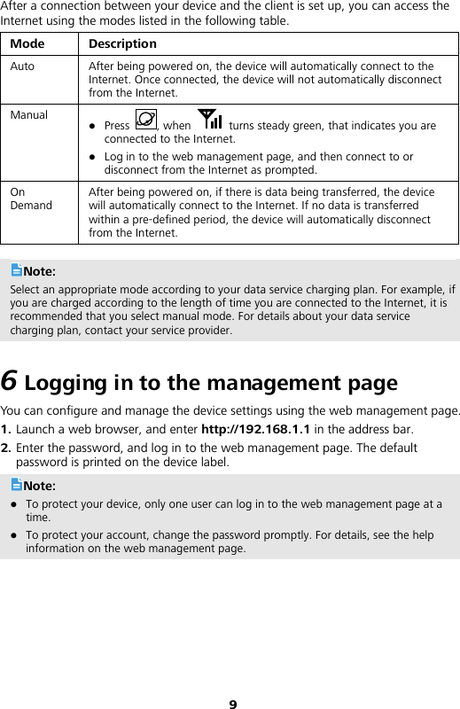 9 After a connection between your device and the client is set up, you can access the Internet using the modes listed in the following table. Mode Description Auto After being powered on, the device will automatically connect to the Internet. Once connected, the device will not automatically disconnect from the Internet. Manual  Press  , when   turns steady green, that indicates you are connected to the Internet.  Log in to the web management page, and then connect to or disconnect from the Internet as prompted. On Demand After being powered on, if there is data being transferred, the device will automatically connect to the Internet. If no data is transferred within a pre-defined period, the device will automatically disconnect from the Internet.  Note: Select an appropriate mode according to your data service charging plan. For example, if you are charged according to the length of time you are connected to the Internet, it is recommended that you select manual mode. For details about your data service charging plan, contact your service provider. 6 Logging in to the management page You can configure and manage the device settings using the web management page. 1.  Launch a web browser, and enter http://192.168.1.1 in the address bar. 2.  Enter the password, and log in to the web management page. The default password is printed on the device label. Note:  To protect your device, only one user can log in to the web management page at a time.  To protect your account, change the password promptly. For details, see the help information on the web management page.  