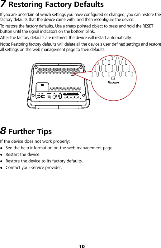 10 7 Restoring Factory Defaults If you are uncertain of which settings you have configured or changed, you can restore the factory defaults that the device came with, and then reconfigure the device. To restore the factory defaults, Use a sharp-pointed object to press and hold the RESET button until the signal indicators on the bottom blink.   After the factory defaults are restored, the device will restart automatically. Note: Restoring factory defaults will delete all the device&apos;s user-defined settings and restore all settings on the web management page to their defaults.  8 Further Tips If the device does not work properly:  See the help information on the web management page.  Restart the device.  Restore the device to its factory defaults.  Contact your service provider.        