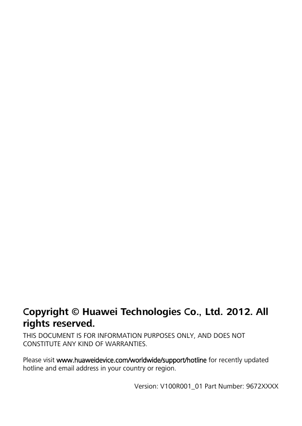                    Copyright © Huawei Technologies Co., Ltd. 2012. All rights reserved. THIS DOCUMENT IS FOR INFORMATION PURPOSES ONLY, AND DOES NOT CONSTITUTE ANY KIND OF WARRANTIES.  Please visit www.huaweidevice.com/worldwide/support/hotline for recently updated hotline and email address in your country or region.  Version: V100R001_01 Part Number: 9672XXXX 