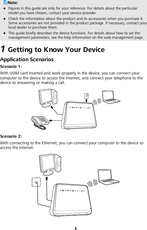 1 Note:  Figures in this guide are only for your reference. For details about the particular model you have chosen, contact your service provider.  Check the information about the product and its accessories when you purchase it. Some accessories are not provided in the product package. If necessary, contact your local dealer to purchase them.  This guide briefly describes the device functions. For details about how to set the management parameters, see the help information on the web management page. 1 Getting to Know Your Device Application Scenarios Scenario 1： With USIM card inserted and work properly in the device, you can connect your computer to the device to access the Internet, and connect your telephone to the device to answering or making a call.  Scenario 2： With connecting to the Ethernet, you can connect your computer to the device to access the Internet.  