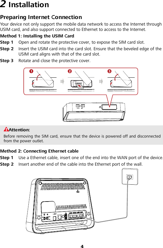 4 2 Installation Preparing Internet Connection You r device not only support the mobile data network to access the Internet through USIM card, and also support connected to Ethernet to access to the Internet. Method 1: Installing the USIM Card Step 1 Open and rotate the protective cover, to expose the SIM card slot. Step 2 Insert the USIM card into the card slot. Ensure that the beveled edge of the USIM card aligns with that of the card slot. Step 3 Rotate and close the protective cover.  Attention: Before removing the SIM card, ensure that the device is powered off and disconnected from the power outlet. Method 2: Connecting Ethernet cable Step 1 Use a Ethernet cable, insert one of the end into the WAN port of the device. Step 2 Insert another end of the cable into the Ethernet port of the wall.  