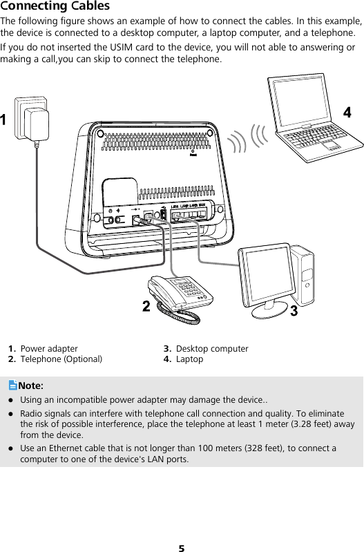 5 Connecting Cables The following figure shows an example of how to connect the cables. In this example, the device is connected to a desktop computer, a laptop computer, and a telephone. If you do not inserted the USIM card to the device, you will not able to answering or making a call,you can skip to connect the telephone.  1. Power adapter 2. Telephone (Optional) 3. Desktop computer 4. Laptop Note:  Using an incompatible power adapter may damage the device..  Radio signals can interfere with telephone call connection and quality. To eliminate the risk of possible interference, place the telephone at least 1 meter (3.28 feet) away from the device.    Use an Ethernet cable that is not longer than 100 meters (328 feet), to connect a computer to one of the device&apos;s LAN ports. 