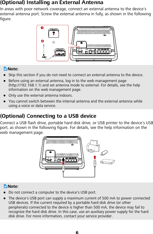 6 (Optional) Installing an External Antenna In areas with poor network coverage, connect an external antenna to the device&apos;s external antenna port. Screw the external antenna in fully, as shown in the following figure.    Note:  Skip this section if you do not need to connect an external antenna to the device.  Before using an external antenna, log in to the web management page (http://192.168.1.1) and set antenna mode to external. For details, see the help information on the web management page.    Only use the external antenna indoors.    You cannot switch between the internal antenna and the external antenna while using a voice or data service. (Optional) Connecting to a USB device Connect a USB flash drive, portable hard disk drive, or USB printer to the device&apos;s USB port, as shown in the following figure. For details, see the help information on the web management page.   Note:  Do not connect a computer to the device&apos;s USB port.  The device&apos;s USB port can supply a maximum current of 500 mA to power connected USB devices. If the current required by a portable hard disk drive (or other peripherals) connected to the device is higher than 500 mA, the device may fail to recognize the hard disk drive. In this case, use an auxiliary power supply for the hard disk drive. For more information, contact your service provider. 