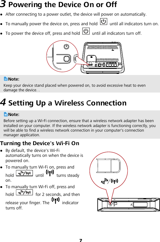 7 3 Powering the Device On or Off  After connecting to a power outlet, the device will power on automatically.  To manually power the device on, press and hold   until all indicators turn on.  To power the device off, press and hold    until all indicators turn off.  Note: Keep your device stand placed when powered on, to avoid excessive heat to even damage the device. . 4 Setting Up a Wireless Connection Note: Before setting up a Wi-Fi connection, ensure that a wireless network adapter has been installed on your computer. If the wireless network adapter is functioning correctly, you will be able to find a wireless network connection in your computer&apos;s connection manager application. Turning the Device&apos;s Wi-Fi On  By default, the device&apos;s Wi-Fi automatically turns on when the device is powered on.  To manually turn Wi-Fi on, press and hold   until   turns steady on.    To manually turn Wi-Fi off, press and hold   for 2 seconds, and then release your finger. The   indicator turns off.  