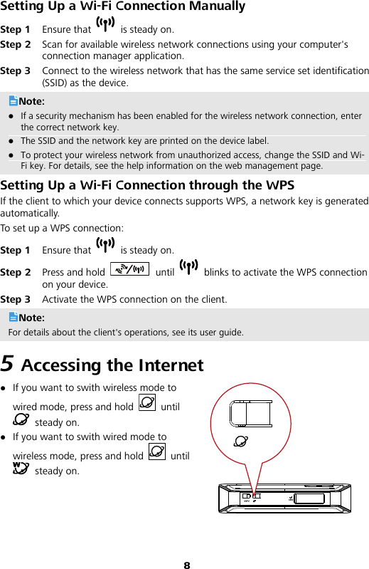 8 Setting Up a Wi-Fi Connection Manually Step 1 Ensure that   is steady on. Step 2 Scan for available wireless network connections using your computer&apos;s connection manager application.   Step 3 Connect to the wireless network that has the same service set identification (SSID) as the device. Note:  If a security mechanism has been enabled for the wireless network connection, enter the correct network key.    The SSID and the network key are printed on the device label.  To protect your wireless network from unauthorized access, change the SSID and Wi-Fi key. For details, see the help information on the web management page. Setting Up a Wi-Fi Connection through the WPS If the client to which your device connects supports WPS, a network key is generated automatically.   To set up a WPS connection: Step 1 Ensure that   is steady on. Step 2 Press and hold  until   blinks to activate the WPS connection on your device. Step 3 Activate the WPS connection on the client. Note: For details about the client&apos;s operations, see its user guide. 5 Accessing the Internet  If you want to swith wireless mode to wired mode, press and hold   until  steady on.  If you want to swith wired mode to wireless mode, press and hold   until  steady on. 
