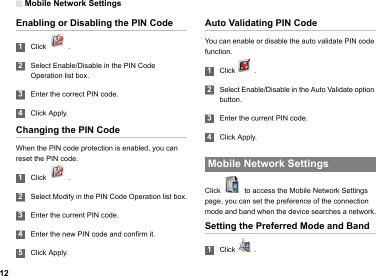 Mobile Network Settings12Enabling or Disabling the PIN Code 1Click  . 2Select Enable/Disable in the PIN Code Operation list box. 3Enter the correct PIN code. 4Click Apply.Changing the PIN CodeWhen the PIN code protection is enabled, you can reset the PIN code. 1Click  . 2Select Modify in the PIN Code Operation list box. 3Enter the current PIN code. 4Enter the new PIN code and confirm it. 5Click Apply.Auto Validating PIN CodeYou can enable or disable the auto validate PIN code function. 1Click  .  2Select Enable/Disable in the Auto Validate option button. 3Enter the current PIN code. 4Click Apply. Mobile Network SettingsClick    to access the Mobile Network Settings page, you can set the preference of the connection mode and band when the device searches a network.Setting the Preferred Mode and Band 1Click  .