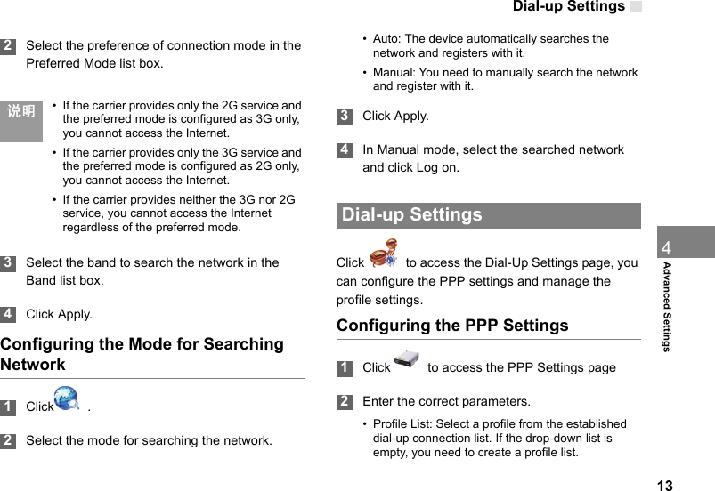 Dial-up Settings134Advanced Settings 2Select the preference of connection mode in the Preferred Mode list box.  说明 • If the carrier provides only the 2G service and the preferred mode is configured as 3G only, you cannot access the Internet.• If the carrier provides only the 3G service and the preferred mode is configured as 2G only, you cannot access the Internet.• If the carrier provides neither the 3G nor 2G service, you cannot access the Internet regardless of the preferred mode. 3Select the band to search the network in the Band list box. 4Click Apply.Configuring the Mode for Searching Network 1Click   . 2Select the mode for searching the network.• Auto: The device automatically searches the network and registers with it.• Manual: You need to manually search the network and register with it. 3Click Apply. 4In Manual mode, select the searched network and click Log on. Dial-up SettingsClick    to access the Dial-Up Settings page, you can configure the PPP settings and manage the profile settings.Configuring the PPP Settings 1Click    to access the PPP Settings page 2Enter the correct parameters.• Profile List: Select a profile from the established dial-up connection list. If the drop-down list is empty, you need to create a profile list.