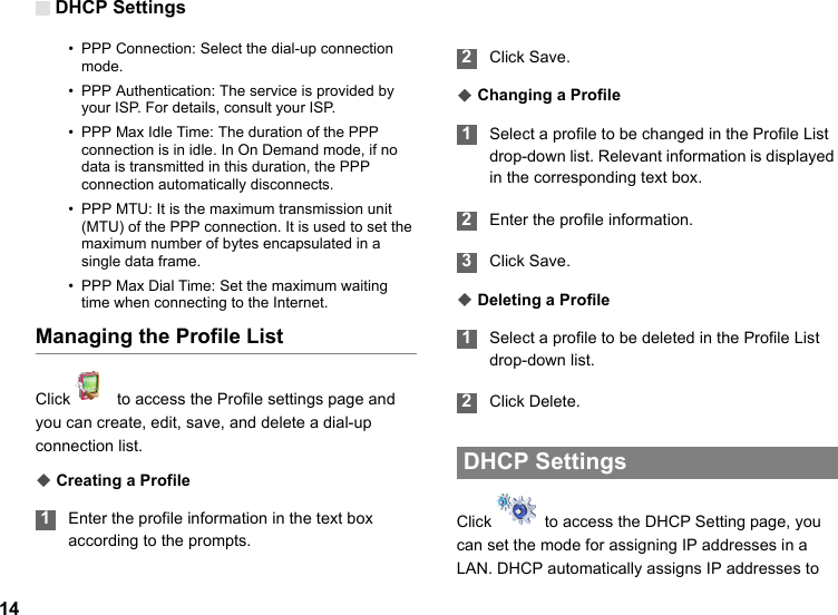 DHCP Settings14• PPP Connection: Select the dial-up connection mode.• PPP Authentication: The service is provided by your ISP. For details, consult your ISP.• PPP Max Idle Time: The duration of the PPP connection is in idle. In On Demand mode, if no data is transmitted in this duration, the PPP connection automatically disconnects.• PPP MTU: It is the maximum transmission unit (MTU) of the PPP connection. It is used to set the maximum number of bytes encapsulated in a single data frame.• PPP Max Dial Time: Set the maximum waiting time when connecting to the Internet.Managing the Profile ListClick    to access the Profile settings page and you can create, edit, save, and delete a dial-up connection list.◆ Creating a Profile 1Enter the profile information in the text box according to the prompts. 2Click Save.◆ Changing a Profile 1Select a profile to be changed in the Profile List drop-down list. Relevant information is displayed in the corresponding text box. 2Enter the profile information. 3Click Save.◆ Deleting a Profile 1Select a profile to be deleted in the Profile List drop-down list. 2Click Delete.  DHCP Settings Click    to access the DHCP Setting page, you can set the mode for assigning IP addresses in a LAN. DHCP automatically assigns IP addresses to 