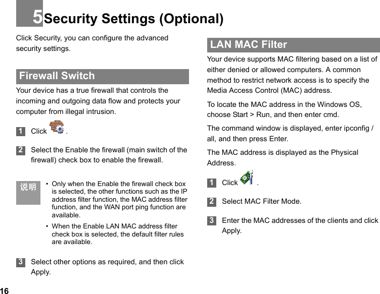 165Security Settings (Optional)Click Security, you can configure the advanced security settings. Firewall SwitchYour device has a true firewall that controls the incoming and outgoing data flow and protects your computer from illegal intrusion. 1Click  . 2Select the Enable the firewall (main switch of the firewall) check box to enable the firewall. 说明 • Only when the Enable the firewall check box is selected, the other functions such as the IP address filter function, the MAC address filter function, and the WAN port ping function are available.• When the Enable LAN MAC address filter check box is selected, the default filter rules are available. 3Select other options as required, and then click Apply. LAN MAC FilterYour device supports MAC filtering based on a list of either denied or allowed computers. A common method to restrict network access is to specify the Media Access Control (MAC) address.To locate the MAC address in the Windows OS, choose Start &gt; Run, and then enter cmd.The command window is displayed, enter ipconfig /all, and then press Enter.The MAC address is displayed as the Physical Address. 1Click  . 2Select MAC Filter Mode. 3Enter the MAC addresses of the clients and click Apply.