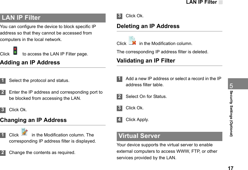 LAN IP Filter175Security Settings (Optional) LAN IP FilterYou can configure the device to block specific IP address so that they cannot be accessed from computers in the local network.Click    to access the LAN IP Filter page.Adding an IP Address 1Select the protocol and status. 2Enter the IP address and corresponding port to be blocked from accessing the LAN. 3Click Ok.Changing an IP Address 1Click    in the Modification column. The corresponding IP address filter is displayed. 2Change the contents as required. 3Click Ok.Deleting an IP AddressClick    in the Modification column.The corresponding IP address filter is deleted.Validating an IP Filter 1Add a new IP address or select a record in the IP address filter table. 2Select On for Status. 3Click Ok. 4Click Apply. Virtual ServerYour device supports the virtual server to enable external computers to access WWW, FTP, or other services provided by the LAN.
