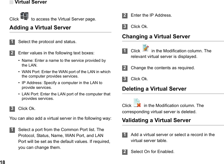 Virtual Server18Click    to access the Virtual Server page.Adding a Virtual Server 1Select the protocol and status. 2Enter values in the following text boxes:• Name: Enter a name to the service provided by the LAN.• WAN Port: Enter the WAN port of the LAN in which the computer provides services.• IP Address: Specify a computer in the LAN to provide services.• LAN Port: Enter the LAN port of the computer that provides services. 3Click Ok.You can also add a virtual server in the following way: 1Select a port from the Common Port list. The Protocol, Status, Name, WAN Port, and LAN Port will be set as the default values. If required, you can change them. 2Enter the IP Address. 3Click Ok.Changing a Virtual Server 1Click   in the Modification column. The relevant virtual server is displayed. 2Change the contents as required. 3Click Ok.Deleting a Virtual ServerClick    in the Modification column. The corresponding virtual server is deleted.Validating a Virtual Server 1Add a virtual server or select a record in the virtual server table. 2Select On for Enabled.