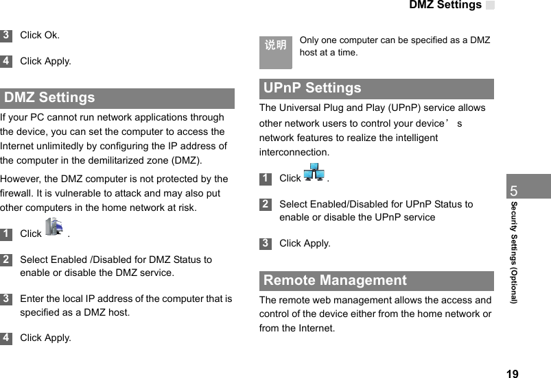 DMZ Settings195Security Settings (Optional) 3Click Ok. 4Click Apply. DMZ SettingsIf your PC cannot run network applications through the device, you can set the computer to access the Internet unlimitedly by configuring the IP address of the computer in the demilitarized zone (DMZ).However, the DMZ computer is not protected by the firewall. It is vulnerable to attack and may also put other computers in the home network at risk. 1Click  . 2Select Enabled /Disabled for DMZ Status to enable or disable the DMZ service. 3Enter the local IP address of the computer that is specified as a DMZ host. 4Click Apply. 说明 Only one computer can be specified as a DMZ host at a time. UPnP SettingsThe Universal Plug and Play (UPnP) service allows other network users to control your device’s network features to realize the intelligent interconnection. 1Click  . 2Select Enabled/Disabled for UPnP Status to enable or disable the UPnP service 3Click Apply. Remote ManagementThe remote web management allows the access and control of the device either from the home network or from the Internet.