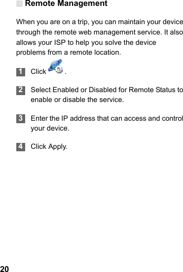 Remote Management20When you are on a trip, you can maintain your device through the remote web management service. It also allows your ISP to help you solve the device problems from a remote location. 1Click  . 2Select Enabled or Disabled for Remote Status to enable or disable the service. 3Enter the IP address that can access and control your device. 4Click Apply.