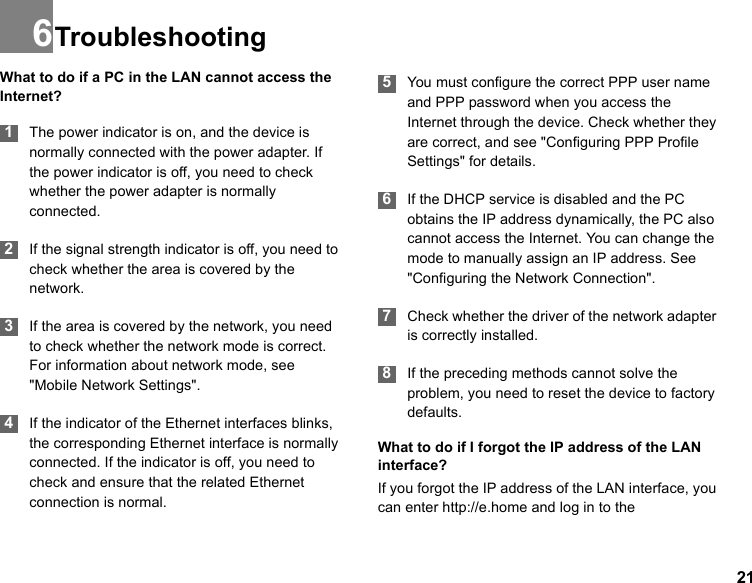 216TroubleshootingWhat to do if a PC in the LAN cannot access the Internet? 1The power indicator is on, and the device is normally connected with the power adapter. If the power indicator is off, you need to check whether the power adapter is normally connected. 2If the signal strength indicator is off, you need to check whether the area is covered by the network. 3If the area is covered by the network, you need to check whether the network mode is correct. For information about network mode, see &quot;Mobile Network Settings&quot;.  4If the indicator of the Ethernet interfaces blinks, the corresponding Ethernet interface is normally connected. If the indicator is off, you need to check and ensure that the related Ethernet connection is normal. 5You must configure the correct PPP user name and PPP password when you access the Internet through the device. Check whether they are correct, and see &quot;Configuring PPP Profile Settings&quot; for details. 6If the DHCP service is disabled and the PC obtains the IP address dynamically, the PC also cannot access the Internet. You can change the mode to manually assign an IP address. See &quot;Configuring the Network Connection&quot;.  7Check whether the driver of the network adapter is correctly installed. 8If the preceding methods cannot solve the problem, you need to reset the device to factory defaults.What to do if I forgot the IP address of the LAN interface?If you forgot the IP address of the LAN interface, you can enter http://e.home and log in to the 