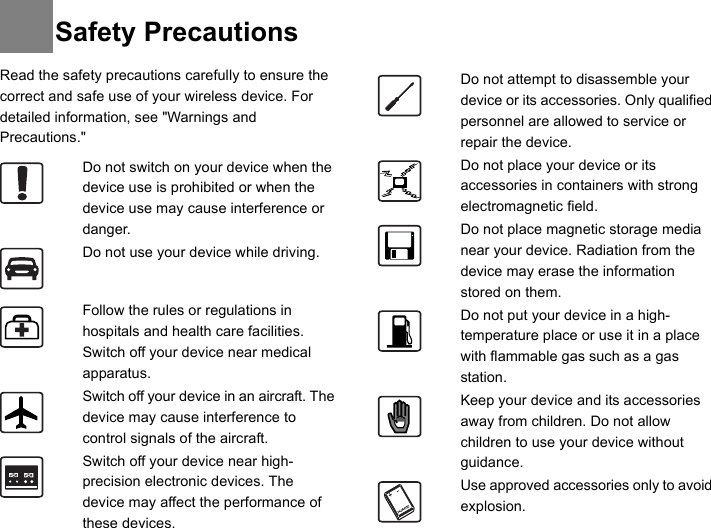 Read the safety precautions carefully to ensure the correct and safe use of your wireless device. For detailed information, see &quot;Warnings and Precautions.&quot;Do not switch on your device when the device use is prohibited or when the device use may cause interference or danger.Do not use your device while driving.Follow the rules or regulations in hospitals and health care facilities. Switch off your device near medical apparatus.Switch off your device in an aircraft. The device may cause interference to control signals of the aircraft.Switch off your device near high-precision electronic devices. The device may affect the performance of these devices.Do not attempt to disassemble your device or its accessories. Only qualified personnel are allowed to service or repair the device.Do not place your device or its accessories in containers with strong electromagnetic field.Do not place magnetic storage media near your device. Radiation from the device may erase the information stored on them.Do not put your device in a high-temperature place or use it in a place with flammable gas such as a gas station.Keep your device and its accessories away from children. Do not allow children to use your device without guidance.Use approved accessories only to avoid explosion.Safety Precautions