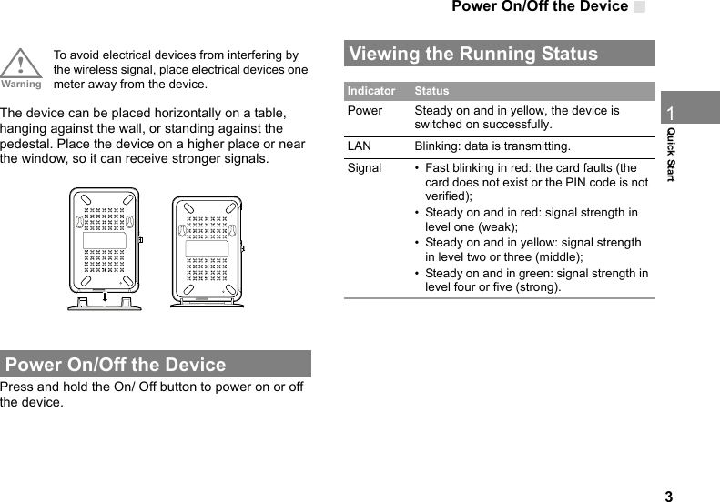 Power On/Off the Device31Quick Start!Warning To avoid electrical devices from interfering by the wireless signal, place electrical devices one meter away from the device.The device can be placed horizontally on a table, hanging against the wall, or standing against the pedestal. Place the device on a higher place or near the window, so it can receive stronger signals. Power On/Off the DevicePress and hold the On/ Off button to power on or off the device. Viewing the Running Status  Indicator StatusPower Steady on and in yellow, the device is switched on successfully.LAN Blinking: data is transmitting.Signal • Fast blinking in red: the card faults (the card does not exist or the PIN code is not verified); • Steady on and in red: signal strength in level one (weak);  • Steady on and in yellow: signal strength in level two or three (middle);• Steady on and in green: signal strength in level four or five (strong). 