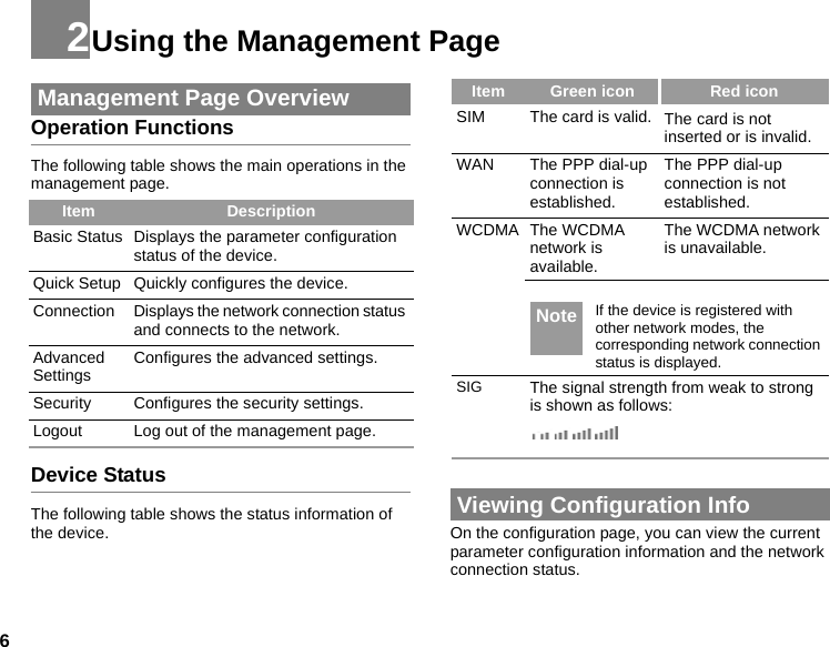 62Using the Management Page Management Page OverviewOperation FunctionsThe following table shows the main operations in the management page.Device StatusThe following table shows the status information of the device. Viewing Configuration InfoOn the configuration page, you can view the current parameter configuration information and the network connection status. Item DescriptionBasic Status Displays the parameter configuration status of the device.Quick Setup Quickly configures the device. Connection Displays the network connection status and connects to the network.Advanced Settings Configures the advanced settings.Security Configures the security settings.Logout Log out of the management page.Item Green icon Red iconSIM The card is valid. The card is not inserted or is invalid.WAN The PPP dial-up connection is established.The PPP dial-up connection is not established.WCDMA The WCDMA network is available.The WCDMA network is unavailable. Note If the device is registered with other network modes, the corresponding network connection status is displayed.SIG The signal strength from weak to strong is shown as follows:
