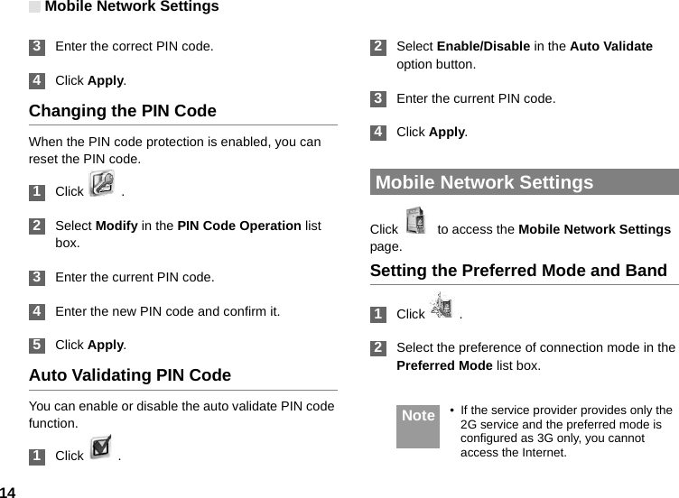 Mobile Network Settings14 3Enter the correct PIN code. 4Click Apply.Changing the PIN CodeWhen the PIN code protection is enabled, you can reset the PIN code. 1Click   . 2Select Modify in the PIN Code Operation list box. 3Enter the current PIN code. 4Enter the new PIN code and confirm it. 5Click Apply.Auto Validating PIN CodeYou can enable or disable the auto validate PIN code function. 1Click   .  2Select Enable/Disable in the Auto Validate option button. 3Enter the current PIN code. 4Click Apply. Mobile Network SettingsClick    to access the Mobile Network Settings page.Setting the Preferred Mode and Band 1Click   . 2Select the preference of connection mode in the Preferred Mode list box.  Note • If the service provider provides only the 2G service and the preferred mode is configured as 3G only, you cannot access the Internet.