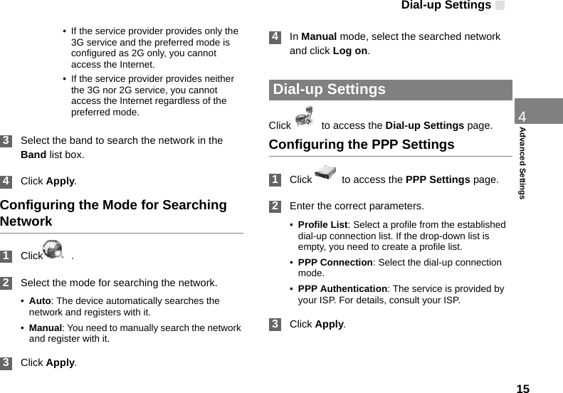 Dial-up Settings 154Advanced Settings• If the service provider provides only the 3G service and the preferred mode is configured as 2G only, you cannot access the Internet.• If the service provider provides neither the 3G nor 2G service, you cannot access the Internet regardless of the preferred mode. 3Select the band to search the network in the Band list box. 4Click Apply.Configuring the Mode for Searching Network 1Click   . 2Select the mode for searching the network.•Auto: The device automatically searches the network and registers with it.•Manual: You need to manually search the network and register with it. 3Click Apply. 4In Manual mode, select the searched network and click Log on. Dial-up SettingsClick    to access the Dial-up Settings page.Configuring the PPP Settings 1Click    to access the PPP Settings page. 2Enter the correct parameters.•Profile List: Select a profile from the established dial-up connection list. If the drop-down list is empty, you need to create a profile list.•PPP Connection: Select the dial-up connection mode.•PPP Authentication: The service is provided by your ISP. For details, consult your ISP. 3Click Apply.