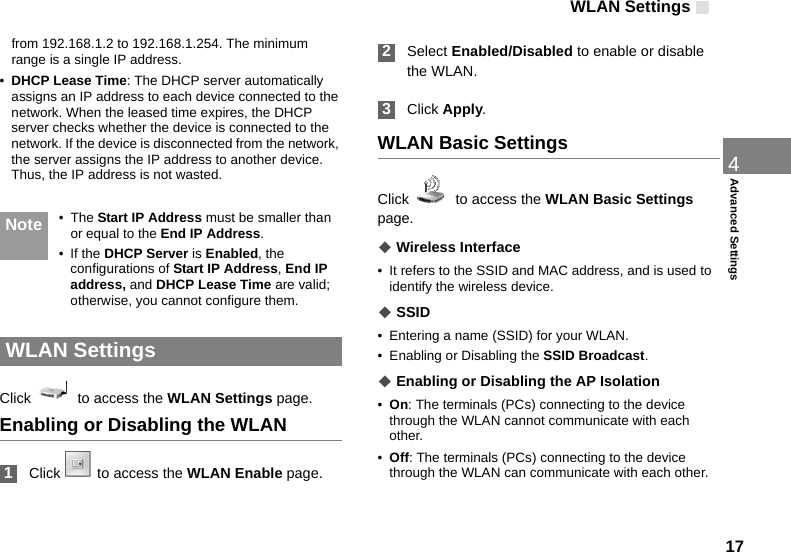 WLAN Settings 174Advanced Settingsfrom 192.168.1.2 to 192.168.1.254. The minimum range is a single IP address.•DHCP Lease Time: The DHCP server automatically assigns an IP address to each device connected to the network. When the leased time expires, the DHCP server checks whether the device is connected to the network. If the device is disconnected from the network, the server assigns the IP address to another device. Thus, the IP address is not wasted. Note • The Start IP Address must be smaller than or equal to the End IP Address.• If the DHCP Server is Enabled, the configurations of Start IP Address, End IP address, and DHCP Lease Time are valid; otherwise, you cannot configure them.  WLAN SettingsClick    to access the WLAN Settings page.Enabling or Disabling the WLAN 1Click  to access the WLAN Enable page.   2Select Enabled/Disabled to enable or disable the WLAN. 3Click Apply.WLAN Basic SettingsClick    to access the WLAN Basic Settings page.◆ Wireless Interface• It refers to the SSID and MAC address, and is used to identify the wireless device.◆ SSID• Entering a name (SSID) for your WLAN.• Enabling or Disabling the SSID Broadcast.◆ Enabling or Disabling the AP Isolation•On: The terminals (PCs) connecting to the device through the WLAN cannot communicate with each other.•Off: The terminals (PCs) connecting to the device through the WLAN can communicate with each other.