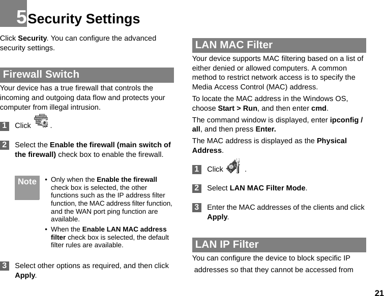 215Security SettingsClick Security. You can configure the advanced security settings. Firewall SwitchYour device has a true firewall that controls the incoming and outgoing data flow and protects your computer from illegal intrusion. 1Click   . 2Select the Enable the firewall (main switch of the firewall) check box to enable the firewall. Note • Only when the Enable the firewall check box is selected, the other functions such as the IP address filter function, the MAC address filter function, and the WAN port ping function are available.• When the Enable LAN MAC address filter check box is selected, the default filter rules are available. 3Select other options as required, and then click Apply. LAN MAC FilterYour device supports MAC filtering based on a list of either denied or allowed computers. A common method to restrict network access is to specify the Media Access Control (MAC) address.To locate the MAC address in the Windows OS, choose Start &gt; Run, and then enter cmd.The command window is displayed, enter ipconfig /all, and then press Enter.The MAC address is displayed as the Physical Address. 1Click   . 2Select LAN MAC Filter Mode. 3Enter the MAC addresses of the clients and click Apply. LAN IP FilterYou can configure the device to block specific IP addresses so that they cannot be accessed from