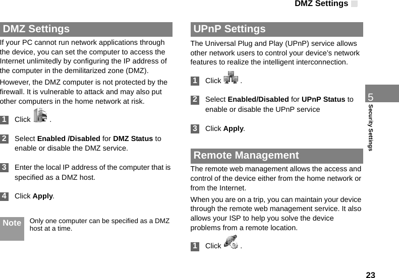 DMZ Settings 235Security Settings DMZ SettingsIf your PC cannot run network applications through the device, you can set the computer to access the Internet unlimitedly by configuring the IP address of the computer in the demilitarized zone (DMZ).However, the DMZ computer is not protected by the firewall. It is vulnerable to attack and may also put other computers in the home network at risk. 1Click   . 2Select Enabled /Disabled for DMZ Status to enable or disable the DMZ service. 3Enter the local IP address of the computer that is specified as a DMZ host. 4Click Apply. Note Only one computer can be specified as a DMZ host at a time. UPnP SettingsThe Universal Plug and Play (UPnP) service allows other network users to control your device’s network features to realize the intelligent interconnection. 1Click   . 2Select Enabled/Disabled for UPnP Status to enable or disable the UPnP service 3Click Apply. Remote ManagementThe remote web management allows the access and control of the device either from the home network or from the Internet.When you are on a trip, you can maintain your device through the remote web management service. It also allows your ISP to help you solve the device problems from a remote location. 1Click   .