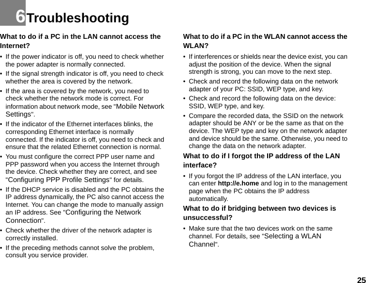 256TroubleshootingWhat to do if a PC in the LAN cannot access the Internet?• If the power indicator is off, you need to check whether the power adapter is normally connected.• If the signal strength indicator is off, you need to check whether the area is covered by the network.• If the area is covered by the network, you need to check whether the network mode is correct. For information about network mode, see &quot;Mobile Network Settings&quot;. • If the indicator of the Ethernet interfaces blinks, the corresponding Ethernet interface is normally connected. If the indicator is off, you need to check and ensure that the related Ethernet connection is normal.• You must configure the correct PPP user name and PPP password when you access the Internet through the device. Check whether they are correct, and see &quot;Configuring PPP Profile Settings&quot; for details.• If the DHCP service is disabled and the PC obtains the IP address dynamically, the PC also cannot access the Internet. You can change the mode to manually assign an IP address. See &quot;Configuring the Network Connection&quot;. • Check whether the driver of the network adapter is correctly installed.• If the preceding methods cannot solve the problem, consult you service provider.What to do if a PC in the WLAN cannot access the WLAN?• If interferences or shields near the device exist, you can adjust the position of the device. When the signal strength is strong, you can move to the next step.• Check and record the following data on the network adapter of your PC: SSID, WEP type, and key.• Check and record the following data on the device: SSID, WEP type, and key.• Compare the recorded data, the SSID on the network adapter should be ANY or be the same as that on the device. The WEP type and key on the network adapter and device should be the same. Otherwise, you need to change the data on the network adapter.What to do if I forgot the IP address of the LAN interface?• If you forgot the IP address of the LAN interface, you can enter http://e.home and log in to the management page when the PC obtains the IP address automatically.What to do if bridging between two devices is unsuccessful?• Make sure that the two devices work on the same channel. For details, see &quot;Selecting a WLAN Channel&quot;.
