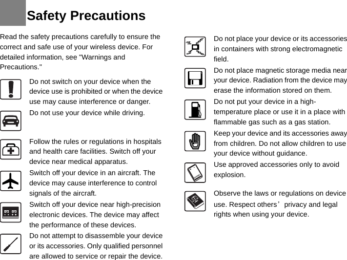 Read the safety precautions carefully to ensure the correct and safe use of your wireless device. For detailed information, see &quot;Warnings and Precautions.&quot; Do not switch on your device when the device use is prohibited or when the device use may cause interference or danger.Do not use your device while driving.Follow the rules or regulations in hospitals and health care facilities. Switch off your device near medical apparatus.Switch off your device in an aircraft. The device may cause interference to control signals of the aircraft.Switch off your device near high-precision electronic devices. The device may affect the performance of these devices.Do not attempt to disassemble your device or its accessories. Only qualified personnel are allowed to service or repair the device.Do not place your device or its accessories in containers with strong electromagnetic field.Do not place magnetic storage media near your device. Radiation from the device may erase the information stored on them.Do not put your device in a high-temperature place or use it in a place with flammable gas such as a gas station.Keep your device and its accessories away from children. Do not allow children to use your device without guidance.Use approved accessories only to avoid explosion.Observe the laws or regulations on device use. Respect others’ privacy and legal rights when using your device.Safety Precautions