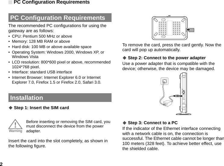 PC Configuration Requirements2 PC Configuration RequirementsThe recommended PC configurations for using the gateway are as follows:• CPU: Pentium 500 MHz or above• Memory: 128 MB RAM or above• Hard disk: 100 MB or above available space• Operating System: Windows 2000, Windows XP, or Windows Vista• LCD resolution: 800*600 pixel or above, recommended 1024*768 pixel.• Interface: standard USB interface• Internet Browser: Internet Explorer 6.0 or Internet Explorer 7.0, Firefox 1.5 or Firefox 2.0, Safari 3.0. Installation◆ Step 1: Insert the SIM card!Warning Before inserting or removing the SIM card, you must disconnect the device from the power adapter.Insert the card into the slot completely, as shown in the following figure.To remove the card, press the card gently. Now the card will pop up automatically.◆ Step 2: Connect to the power adapterUse a power adapter that is compatible with the device; otherwise, the device may be damaged.◆ Step 3: Connect to a PCIf the indicator of the Ethernet interface connecting with a network cable is on, the connection is successful. The Ethernet cable cannot be longer than 100 meters (328 feet). To achieve better effect, use the shielded cable.  