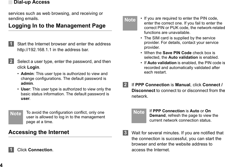 Dial-up Access4services such as web browsing, and receiving or sending emails.Logging In to the Management Page 1Start the Internet browser and enter the address http://192.168.1.1 in the address bar. 2Select a user type, enter the password, and then click Login.•Admin: This user type is authorized to view and change configurations. The default password is admin.•User: This user type is authorized to view only the basic status information. The default password is user. Note To avoid the configuration conflict, only one user is allowed to log in to the management page at a time.Accessing the Internet 1Click Connection. Note • If you are required to enter the PIN code, enter the correct one. If you fail to enter the correct PIN or PUK code, the network-related functions are unavailable.• The SIM card is supplied by the service provider. For details, contact your service provider.• When the Save PIN Code check box is selected, the Auto validation is enabled.• If Auto validation is enabled, the PIN code is recorded and automatically validated after each restart. 2If PPP Connection is Manual, click Connect / Disconnect to connect to or disconnect from the network. Note If PPP Connection is Auto or On Demand, refresh the page to view the current network connection status. 3Wait for several minutes. If you are notified that the connection is successful, you can start the browser and enter the website address to access the Internet.