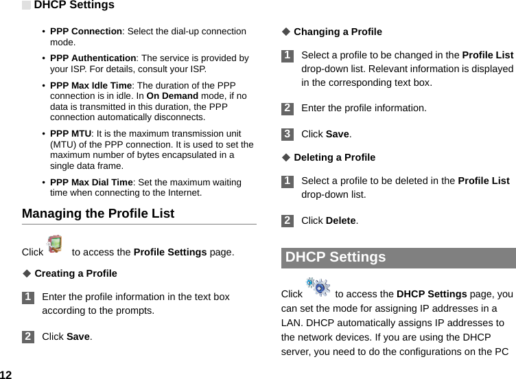 DHCP Settings12•PPP Connection: Select the dial-up connection mode.•PPP Authentication: The service is provided by your ISP. For details, consult your ISP.•PPP Max Idle Time: The duration of the PPP connection is in idle. In On Demand mode, if no data is transmitted in this duration, the PPP connection automatically disconnects.•PPP MTU: It is the maximum transmission unit (MTU) of the PPP connection. It is used to set the maximum number of bytes encapsulated in a single data frame.•PPP Max Dial Time: Set the maximum waiting time when connecting to the Internet.Managing the Profile ListClick    to access the Profile Settings page.◆ Creating a Profile 1Enter the profile information in the text box according to the prompts. 2Click Save.◆ Changing a Profile 1Select a profile to be changed in the Profile List drop-down list. Relevant information is displayed in the corresponding text box. 2Enter the profile information. 3Click Save.◆ Deleting a Profile 1Select a profile to be deleted in the Profile List drop-down list. 2Click Delete.  DHCP Settings Click    to access the DHCP Settings page, you can set the mode for assigning IP addresses in a LAN. DHCP automatically assigns IP addresses to the network devices. If you are using the DHCP server, you need to do the configurations on the PC 