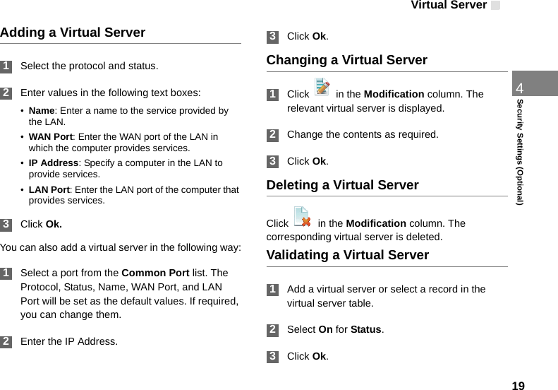 Virtual Server194Security Settings (Optional)Adding a Virtual Server 1Select the protocol and status. 2Enter values in the following text boxes:•Name: Enter a name to the service provided by the LAN.•WAN Port: Enter the WAN port of the LAN in which the computer provides services.•IP Address: Specify a computer in the LAN to provide services.•LAN Port: Enter the LAN port of the computer that provides services. 3Click Ok.You can also add a virtual server in the following way: 1Select a port from the Common Port list. The Protocol, Status, Name, WAN Port, and LAN Port will be set as the default values. If required, you can change them. 2Enter the IP Address. 3Click Ok.Changing a Virtual Server 1Click   in the Modification column. The relevant virtual server is displayed. 2Change the contents as required. 3Click Ok.Deleting a Virtual ServerClick    in the Modification column. The corresponding virtual server is deleted.Validating a Virtual Server 1Add a virtual server or select a record in the virtual server table. 2Select On for Status. 3Click Ok.