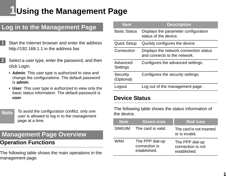11Using the Management Page Log in to the Management Page 1Start the Internet browser and enter the address http://192.168.1.1 in the address bar. 2Select a user type, enter the password, and then click Login.•Admin: This user type is authorized to view and change the configurations. The default password is admin.•User: This user type is authorized to view only the basic status information. The default password is user. Note To avoid the configuration conflict, only one user is allowed to log in to the management page at a time. Management Page OverviewOperation FunctionsThe following table shows the main operations in the management page.Device StatusThe following table shows the status information of the device.Item DescriptionBasic Status Displays the parameter configuration status of the device.Quick Setup Quickly configures the device. Connection Displays the network connection status and connects to the network.Advanced Settings Configures the advanced settings.Security (Optional) Configures the security settings.Logout Log out of the management page.Item Green icon Red iconSIM/UIM The card is valid. The card is not inserted or is invalid.WAN The PPP dial-up connection is established.The PPP dial-up connection is not established.