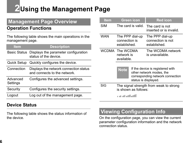 62Using the Management Page Management Page OverviewOperation FunctionsThe following table shows the main operations in the management page.Device StatusThe following table shows the status information of the device. Viewing Configuration InfoOn the configuration page, you can view the current parameter configuration information and the network connection status. Item DescriptionBasic Status Displays the parameter configuration status of the device.Quick Setup Quickly configures the device. Connection Displays the network connection status and connects to the network.Advanced SettingsConfigures the advanced settings.Security Configures the security settings.Logout Log out of the management page.Item Green icon Red iconSIM The card is valid. The card is not inserted or is invalid.WAN The PPP dial-up connection is established.The PPP dial-up connection is not established.WCDMA The WCDMA network is available.The WCDMA network is unavailable. Note If the device is registered with other network modes, the corresponding network connection status is displayed.SIG The signal strength from weak to strong is shown as follows: