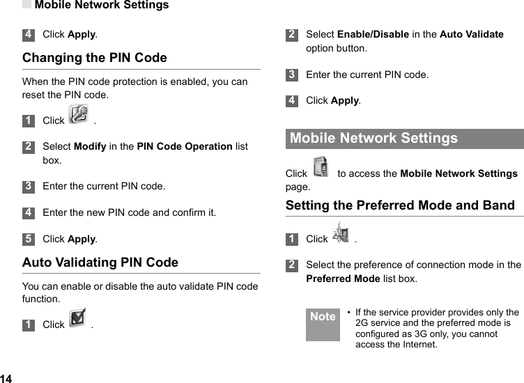 Mobile Network Settings14 4Click Apply.Changing the PIN CodeWhen the PIN code protection is enabled, you can reset the PIN code. 1Click   . 2Select Modify in the PIN Code Operation list box. 3Enter the current PIN code. 4Enter the new PIN code and confirm it. 5Click Apply.Auto Validating PIN CodeYou can enable or disable the auto validate PIN code function. 1Click   .  2Select Enable/Disable in the Auto Validate option button. 3Enter the current PIN code. 4Click Apply. Mobile Network SettingsClick    to access the Mobile Network Settings page.Setting the Preferred Mode and Band 1Click   . 2Select the preference of connection mode in the Preferred Mode list box.  Note • If the service provider provides only the 2G service and the preferred mode is configured as 3G only, you cannot access the Internet.