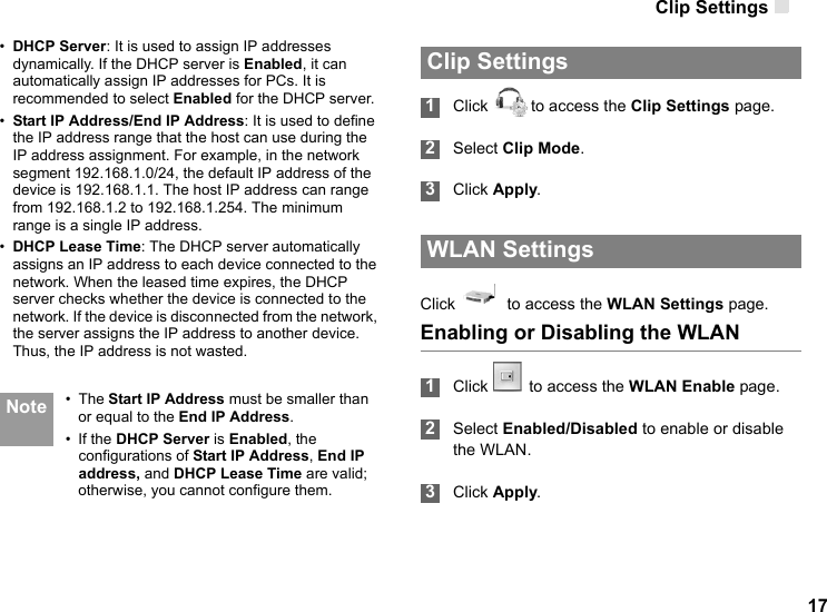 Clip Settings 17•DHCP Server: It is used to assign IP addresses dynamically. If the DHCP server is Enabled, it can automatically assign IP addresses for PCs. It is recommended to select Enabled for the DHCP server.•Start IP Address/End IP Address: It is used to define the IP address range that the host can use during the IP address assignment. For example, in the network segment 192.168.1.0/24, the default IP address of the device is 192.168.1.1. The host IP address can range from 192.168.1.2 to 192.168.1.254. The minimum range is a single IP address.•DHCP Lease Time: The DHCP server automatically assigns an IP address to each device connected to the network. When the leased time expires, the DHCP server checks whether the device is connected to the network. If the device is disconnected from the network, the server assigns the IP address to another device. Thus, the IP address is not wasted. Note • The Start IP Address must be smaller than or equal to the End IP Address.• If the DHCP Server is Enabled, the configurations of Start IP Address, End IP address, and DHCP Lease Time are valid; otherwise, you cannot configure them.  Clip Settings 1Click  to access the Clip Settings page. 2Select Clip Mode. 3Click Apply. WLAN SettingsClick    to access the WLAN Settings page.Enabling or Disabling the WLAN 1Click  to access the WLAN Enable page.   2Select Enabled/Disabled to enable or disable the WLAN. 3Click Apply.