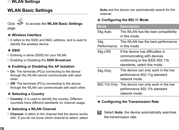 WLAN Settings18WLAN Basic SettingsClick    to access the WLAN Basic Settings page.◆ Wireless Interface•It refers to the SSID and MAC address, and is used to identify the wireless device.◆ SSID•Entering a name (SSID) for your WLAN.• Enabling or Disabling the SSID Broadcast.◆ Enabling or Disabling the AP Isolation•On: The terminals (PCs) connecting to the device through the WLAN cannot communicate with each other.•Off: The terminals (PCs) connecting to the device through the WLAN can communicate with each other.◆ Selecting a Country•Country: It is used to identify the country. Different countries have different standards on channel usage.◆ Selecting a WLAN Channel•Channel: It refers to the channel that the device works with. If you do not know which channel to select, select Auto and the device can automatically search for the channel.◆ Configuring the 802.11 Mode◆ Configuring the Transmission Rate 1Select Auto, the device automatically searches the transmission rate.Mode Description54g Auto The WLAN has the best compatibility in this mode.54g PerformanceThe WLAN has the best performance in this mode.54g LRS If the device has difficulties in communicating with devices conforming to the IEEE 802.11b standards, select this mode.54g Only The device can only work in the low performance 802.11g standard network mode.802.11b Only The device can only work in the low performance 802.11b standard network mode.