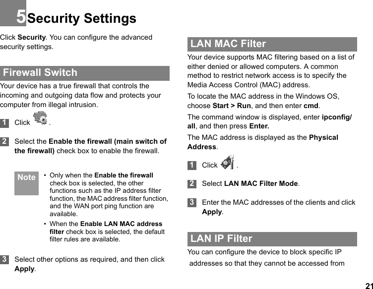 215Security SettingsClick Security. You can configure the advanced security settings. Firewall SwitchYour device has a true firewall that controls the incoming and outgoing data flow and protects your computer from illegal intrusion. 1Click   . 2Select the Enable the firewall (main switch of the firewall) check box to enable the firewall. Note • Only when the Enable the firewall check box is selected, the other functions such as the IP address filter function, the MAC address filter function, and the WAN port ping function are available.• When the Enable LAN MAC address filter check box is selected, the default filter rules are available. 3Select other options as required, and then click Apply. LAN MAC FilterYour device supports MAC filtering based on a list of either denied or allowed computers. A common method to restrict network access is to specify the Media Access Control (MAC) address.To locate the MAC address in the Windows OS, choose Start &gt; Run, and then enter cmd.The command window is displayed, enter ipconfig/all, and then press Enter.The MAC address is displayed as the Physical Address. 1Click  . 2Select LAN MAC Filter Mode. 3Enter the MAC addresses of the clients and click Apply. LAN IP FilterYou can configure the device to block specific IP addresses so that they cannot be accessed from