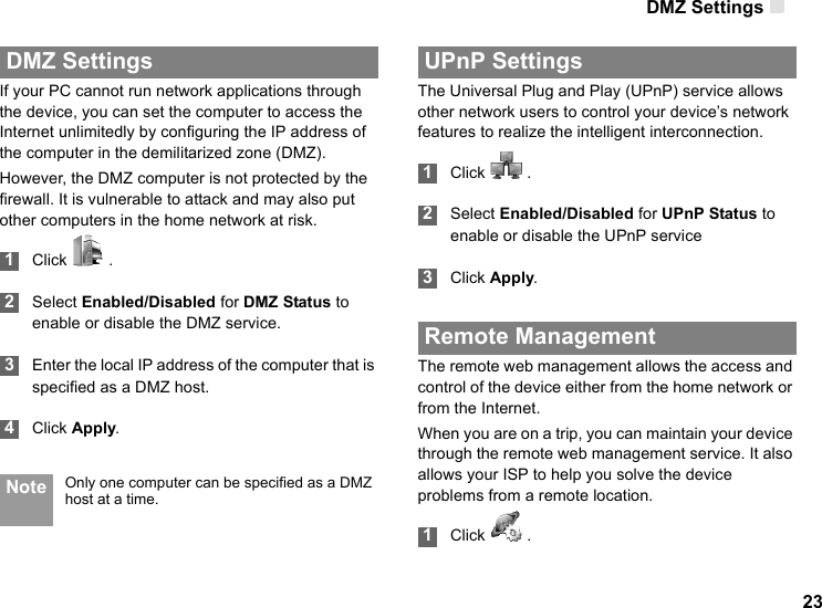 DMZ Settings 23 DMZ SettingsIf your PC cannot run network applications through the device, you can set the computer to access the Internet unlimitedly by configuring the IP address of the computer in the demilitarized zone (DMZ).However, the DMZ computer is not protected by the firewall. It is vulnerable to attack and may also put other computers in the home network at risk. 1Click   . 2Select Enabled/Disabled for DMZ Status to enable or disable the DMZ service. 3Enter the local IP address of the computer that is specified as a DMZ host. 4Click Apply. Note Only one computer can be specified as a DMZ host at a time. UPnP SettingsThe Universal Plug and Play (UPnP) service allows other network users to control your device’s network features to realize the intelligent interconnection. 1Click   . 2Select Enabled/Disabled for UPnP Status to enable or disable the UPnP service 3Click Apply. Remote ManagementThe remote web management allows the access and control of the device either from the home network or from the Internet.When you are on a trip, you can maintain your device through the remote web management service. It also allows your ISP to help you solve the device problems from a remote location. 1Click   .