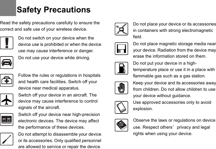 Read the safety precautions carefully to ensure the correct and safe use of your wireless device. Do not switch on your device when the device use is prohibited or when the device use may cause interference or danger.Do not use your device while driving.Follow the rules or regulations in hospitals and health care facilities. Switch off your device near medical apparatus.Switch off your device in an aircraft. The device may cause interference to control signals of the aircraft.Switch off your device near high-precision electronic devices. The device may affect the performance of these devices.Do not attempt to disassemble your device or its accessories. Only qualified personnel are allowed to service or repair the device.Do not place your device or its accessories in containers with strong electromagnetic field.Do not place magnetic storage media near your device. Radiation from the device may erase the information stored on them.Do not put your device in a high-temperature place or use it in a place with flammable gas such as a gas station.Keep your device and its accessories away from children. Do not allow children to use your device without guidance.Use approved accessories only to avoid explosion.Observe the laws or regulations on device use. Respect others’ privacy and legal rights when using your device.Safety Precautions