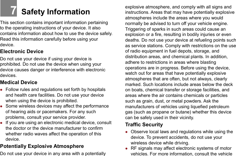 Safety Information This section contains important information pertaining to the operating instructions of your device. It also contains information about how to use the device safely. Read this information carefully before using your device. Electronic Device Do not use your device if using your device is prohibited. Do not use the device when using your device causes danger or interference with electronic devices. Medical Device z Follow rules and regulations set forth by hospitals and health care facilities. Do not use your device when using the device is prohibited.   z Some wireless devices may affect the performance of hearing aids or pacemakers. For any such problems, consult your service provider. z If you are using an electronic medical device, consult the doctor or the device manufacturer to confirm whether radio waves affect the operation of this device. Potentially Explosive Atmosphere   Do not use your device in any area with a potentially explosive atmosphere, and comply with all signs and instructions. Areas that may have potentially explosive atmospheres include the areas where you would normally be advised to turn off your vehicle engine. Triggering of sparks in such areas could cause an explosion or a fire, resulting in bodily injuries or even deaths. Do not use your device at refueling points such as service stations. Comply with restrictions on the use of radio equipment in fuel depots, storage, and distribution areas, and chemical plants. In addition, adhere to restrictions in areas where blasting operations are in progress. Before using the device, watch out for areas that have potentially explosive atmospheres that are often, but not always, clearly marked. Such locations include areas below the deck on boats, chemical transfer or storage facilities, and areas where the air contains chemicals or particles such as grain, dust, or metal powders. Ask the manufacturers of vehicles using liquefied petroleum gas (such as propane or butane) whether this device can be safely used in their vicinity. Traffic Security z Observe local laws and regulations while using the device. To prevent accidents, do not use your wireless device while driving. z RF signals may affect electronic systems of motor vehicles. For more information, consult the vehicle 7