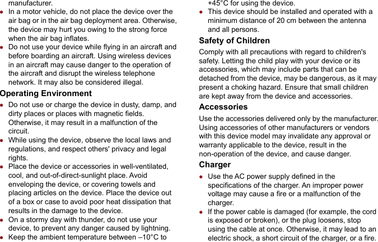 manufacturer. z In a motor vehicle, do not place the device over the air bag or in the air bag deployment area. Otherwise, the device may hurt you owing to the strong force when the air bag inflates. z Do not use your device while flying in an aircraft and before boarding an aircraft. Using wireless devices in an aircraft may cause danger to the operation of the aircraft and disrupt the wireless telephone network. It may also be considered illegal. Operating Environment z Do not use or charge the device in dusty, damp, and dirty places or places with magnetic fields. Otherwise, it may result in a malfunction of the circuit. z While using the device, observe the local laws and regulations, and respect others&apos; privacy and legal rights. z Place the device or accessories in well-ventilated, cool, and out-of-direct-sunlight place. Avoid enveloping the device, or covering towels and placing articles on the device. Place the device out of a box or case to avoid poor heat dissipation that results in the damage to the device. z On a stormy day with thunder, do not use your device, to prevent any danger caused by lightning. z Keep the ambient temperature between –10°C to +45°C for using the device. z This device should be installed and operated with a minimum distance of 20 cm between the antenna and all persons. Safety of Children Comply with all precautions with regard to children&apos;s safety. Letting the child play with your device or its accessories, which may include parts that can be detached from the device, may be dangerous, as it may present a choking hazard. Ensure that small children are kept away from the device and accessories. Accessories Use the accessories delivered only by the manufacturer. Using accessories of other manufacturers or vendors with this device model may invalidate any approval or warranty applicable to the device, result in the non-operation of the device, and cause danger. Charger z Use the AC power supply defined in the specifications of the charger. An improper power voltage may cause a fire or a malfunction of the charger. z If the power cable is damaged (for example, the cord is exposed or broken), or the plug loosens, stop using the cable at once. Otherwise, it may lead to an electric shock, a short circuit of the charger, or a fire. 