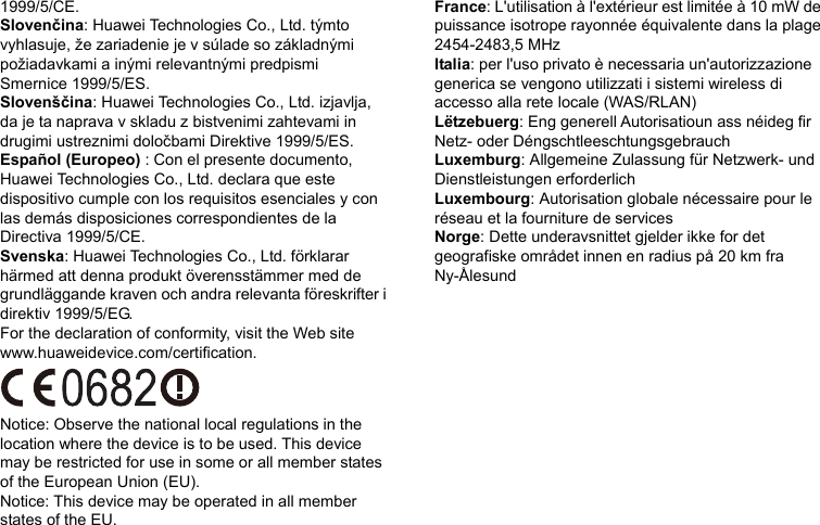 1999/5/CE. Slovenčina: Huawei Technologies Co., Ltd. týmto vyhlasuje, že zariadenie je v súlade so základnými požiadavkami a inými relevantnými predpismi Smernice 1999/5/ES. Slovenščina: Huawei Technologies Co., Ltd. izjavlja, da je ta naprava v skladu z bistvenimi zahtevami in drugimi ustreznimi določbami Direktive 1999/5/ES.   Español (Europeo) : Con el presente documento, Huawei Technologies Co., Ltd. declara que este dispositivo cumple con los requisitos esenciales y con las demás disposiciones correspondientes de la Directiva 1999/5/CE. Svenska: Huawei Technologies Co., Ltd. förklarar härmed att denna produkt överensstämmer med de grundläggande kraven och andra relevanta föreskrifter i direktiv 1999/5/EG. For the declaration of conformity, visit the Web site www.huaweidevice.com/certification.    Notice: Observe the national local regulations in the location where the device is to be used. This device may be restricted for use in some or all member states of the European Union (EU). Notice: This device may be operated in all member states of the EU.   France: L&apos;utilisation à l&apos;extérieur est limitée à 10 mW de puissance isotrope rayonnée équivalente dans la plage 2454-2483,5 MHz Italia: per l&apos;uso privato è necessaria un&apos;autorizzazione generica se vengono utilizzati i sistemi wireless di accesso alla rete locale (WAS/RLAN) Lëtzebuerg: Eng generell Autorisatioun ass néideg fir Netz- oder Déngschtleeschtungsgebrauch Luxemburg: Allgemeine Zulassung für Netzwerk- und Dienstleistungen erforderlich Luxembourg: Autorisation globale nécessaire pour le réseau et la fourniture de services Norge: Dette underavsnittet gjelder ikke for det geografiske området innen en radius på 20 km fra Ny-Ålesund     